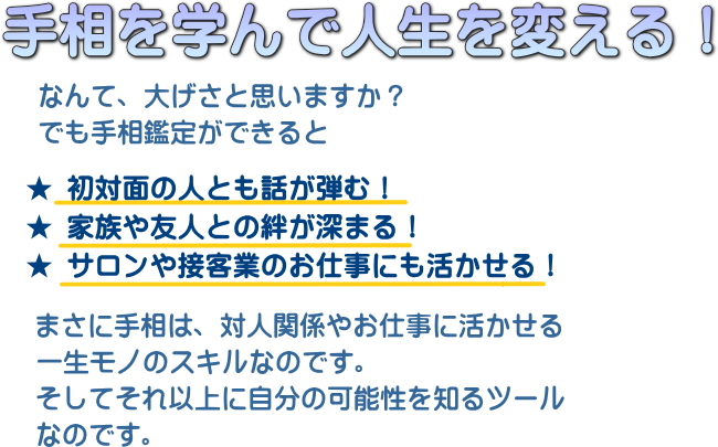 手相を学んで人生を変える！ ★ 初対面の人とも話が弾む！ ★ 家族や友人との絆が深まる！ ★ サロンや接客業のお仕事にも活かせる！ 手相動画講座の案内